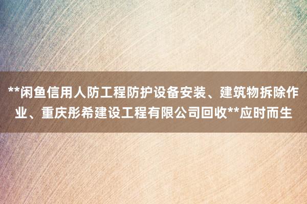 **闲鱼信用人防工程防护设备安装、建筑物拆除作业、重庆彤希建设工程有限公司回收**应时而生